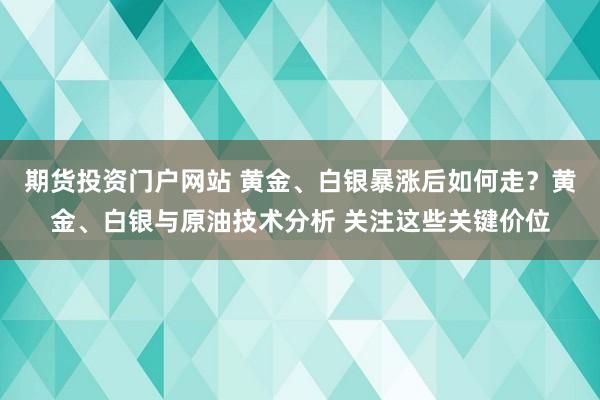 期货投资门户网站 黄金、白银暴涨后如何走？黄金、白银与原油技术分析 关注这些关键价位