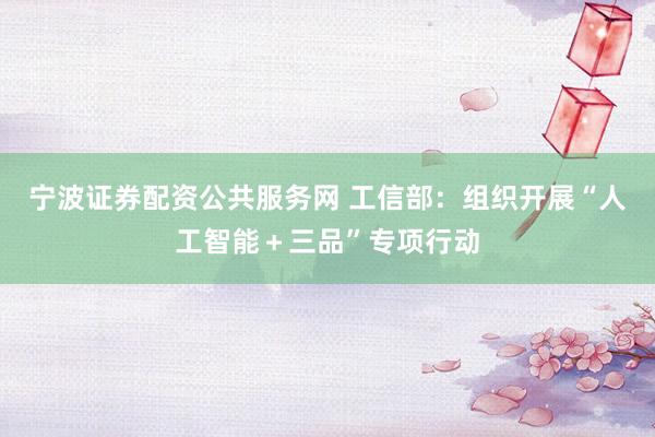 宁波证券配资公共服务网 工信部：组织开展“人工智能＋三品”专项行动