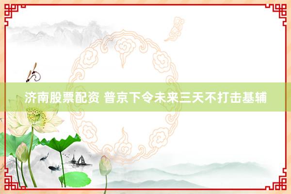 济南股票配资 普京下令未来三天不打击基辅