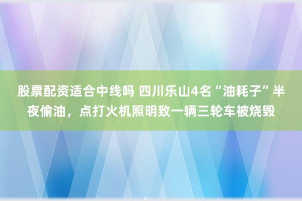 股票配资适合中线吗 四川乐山4名“油耗子”半夜偷油，点打火机照明致一辆三轮车被烧毁