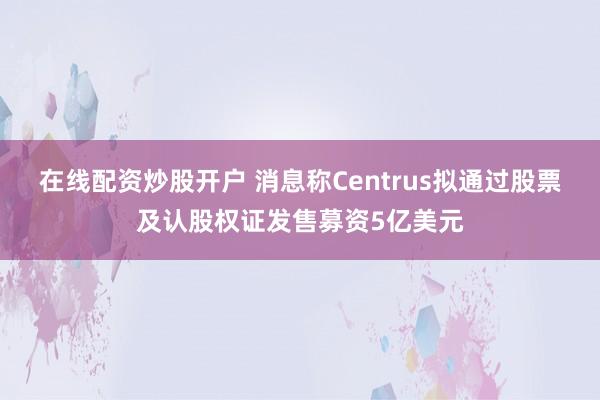 在线配资炒股开户 消息称Centrus拟通过股票及认股权证发售募资5亿美元