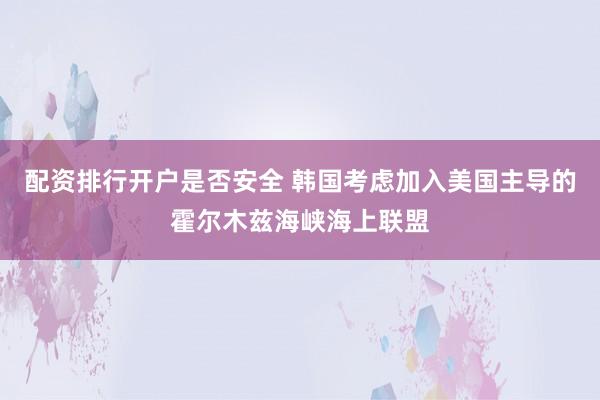 配资排行开户是否安全 韩国考虑加入美国主导的霍尔木兹海峡海上联盟