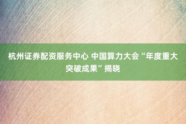 杭州证券配资服务中心 中国算力大会“年度重大突破成果”揭晓