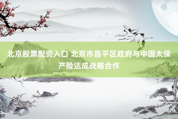 北京股票配资入口 北京市昌平区政府与中国太保产险达成战略合作