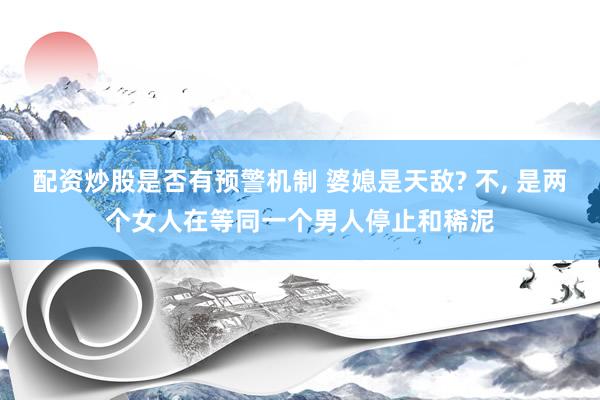 配资炒股是否有预警机制 婆媳是天敌? 不, 是两个女人在等同一个男人停止和稀泥