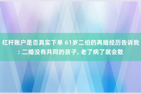 杠杆账户是否真实下单 61岁二伯的再婚经历告诉我: 二婚没有共同的孩子, 老了病了就会散