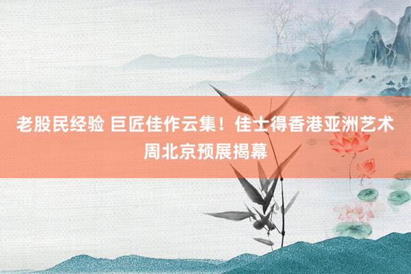 老股民经验 巨匠佳作云集！佳士得香港亚洲艺术周北京预展揭幕