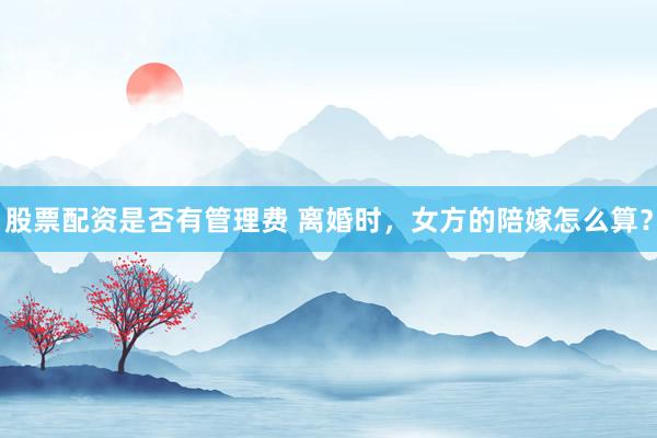 股票配资是否有管理费 离婚时,女方的陪嫁怎么算?