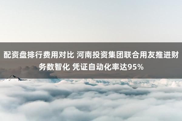 配资盘排行费用对比 河南投资集团联合用友推进财务数智化 凭证自动化率达95%