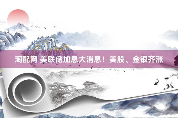 淘配网 美联储加息大消息！美股、金银齐涨