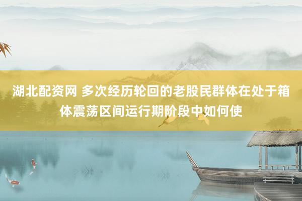 湖北配资网 多次经历轮回的老股民群体在处于箱体震荡区间运行期阶段中如何使