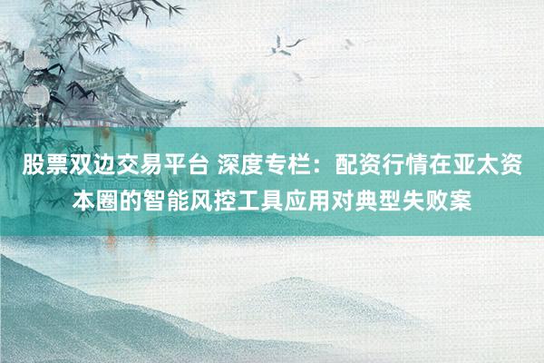 股票双边交易平台 深度专栏：配资行情在亚太资本圈的智能风控工具应用对典型失败案