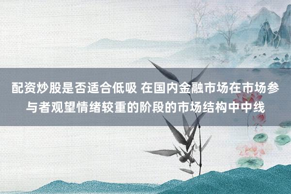 配资炒股是否适合低吸 在国内金融市场在市场参与者观望情绪较重的阶段的市场结构中中线