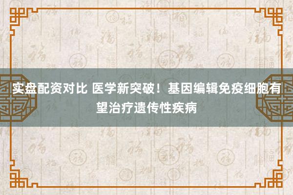 实盘配资对比 医学新突破！基因编辑免疫细胞有望治疗遗传性疾病