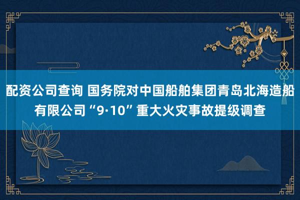 配资公司查询 国务院对中国船舶集团青岛北海造船有限公司“9·10”重大火灾事故提级调查