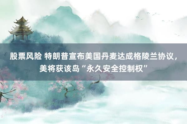 股票风险 特朗普宣布美国丹麦达成格陵兰协议，美将获该岛“永久安全控制权”