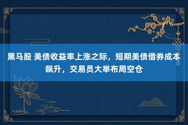黑马股 美债收益率上涨之际，短期美债借券成本飙升，交易员大举布局空仓