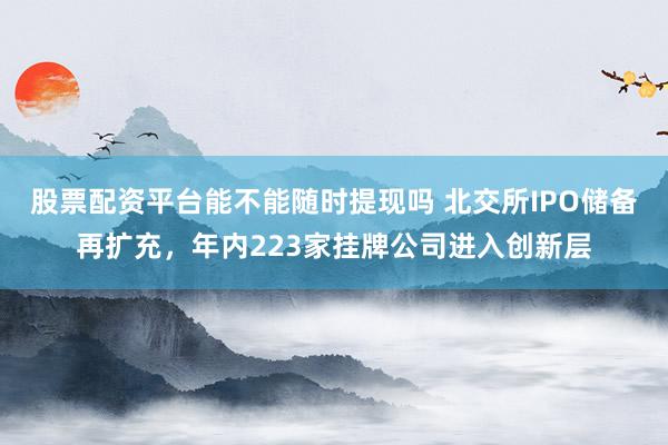 股票配资平台能不能随时提现吗 北交所IPO储备再扩充，年内223家挂牌公司进入创新层