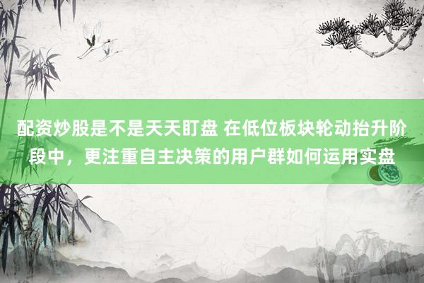 配资炒股是不是天天盯盘 在低位板块轮动抬升阶段中，更注重自主决策的用户群如何运用实盘
