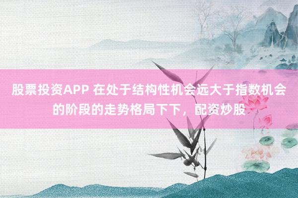 股票投资APP 在处于结构性机会远大于指数机会的阶段的走势格局下下，配资炒股