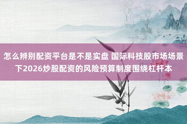 怎么辨别配资平台是不是实盘 国际科技股市场场景下2026炒股配资的风险预算制度围绕杠杆本
