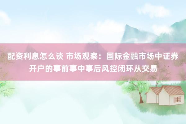配资利息怎么谈 市场观察：国际金融市场中证券开户的事前事中事后风控闭环从交易