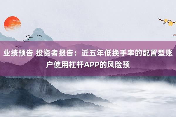 业绩预告 投资者报告：近五年低换手率的配置型账户使用杠杆APP的风险预