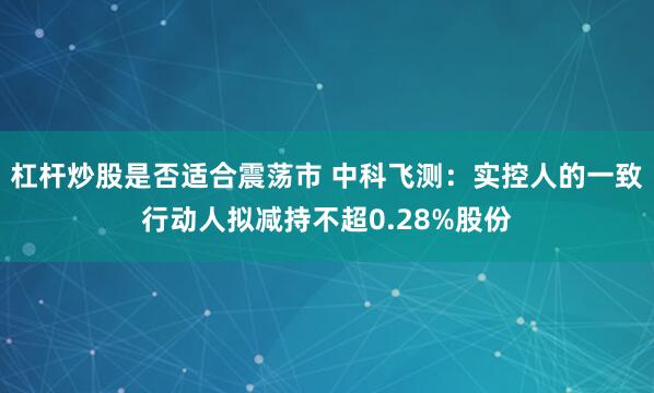 杠杆炒股是否适合震荡市 中科飞测：实控人的一致行动人拟减持不超0.28%股份