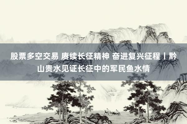 股票多空交易 赓续长征精神 奋进复兴征程丨黔山贵水见证长征中的军民鱼水情