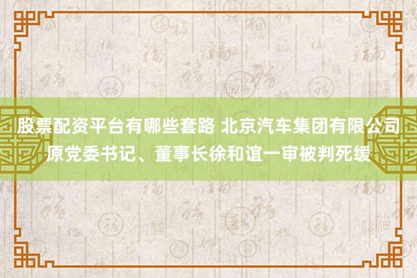 股票配资平台有哪些套路 北京汽车集团有限公司原党委书记、董事长徐和谊一审被判死缓