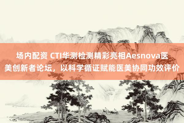 场内配资 CTI华测检测精彩亮相Aesnova医美创新者论坛，以科学循证赋能医美协同功效评价