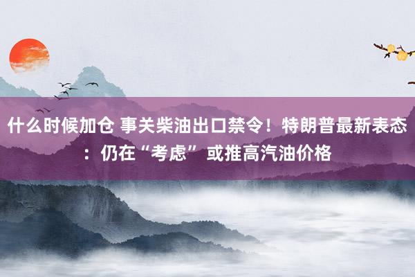 什么时候加仓 事关柴油出口禁令！特朗普最新表态：仍在“考虑” 或推高汽油价格
