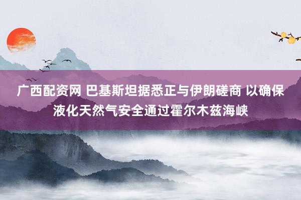 广西配资网 巴基斯坦据悉正与伊朗磋商 以确保液化天然气安全通过霍尔木兹海峡