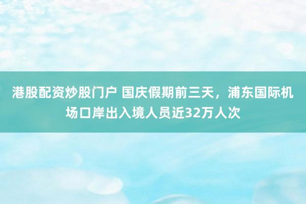 港股配资炒股门户 国庆假期前三天，浦东国际机场口岸出入境人员近32万人次