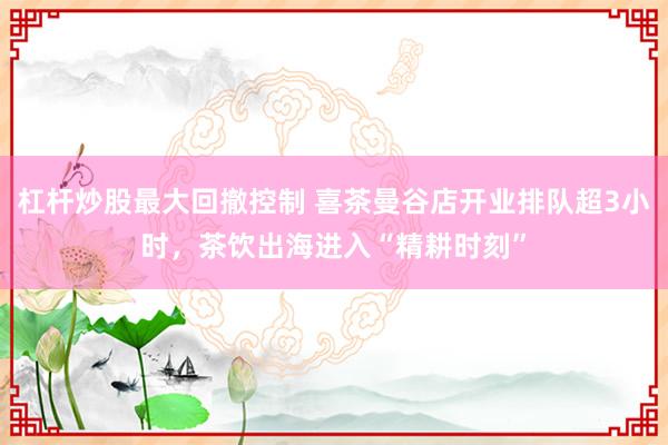 杠杆炒股最大回撤控制 喜茶曼谷店开业排队超3小时，茶饮出海进入“精耕时刻”