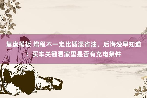复盘模板 增程不一定比插混省油，后悔没早知道：买车关键看家里是否有充电条件