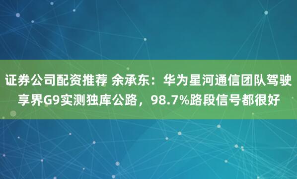 证券公司配资推荐 余承东：华为星河通信团队驾驶享界G9实测独库公路，98.7%路段信号都很好