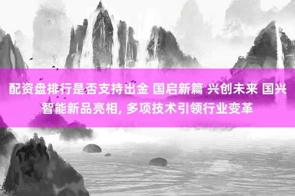 配资盘排行是否支持出金 国启新篇 兴创未来 国兴智能新品亮相, 多项技术引领行业变革