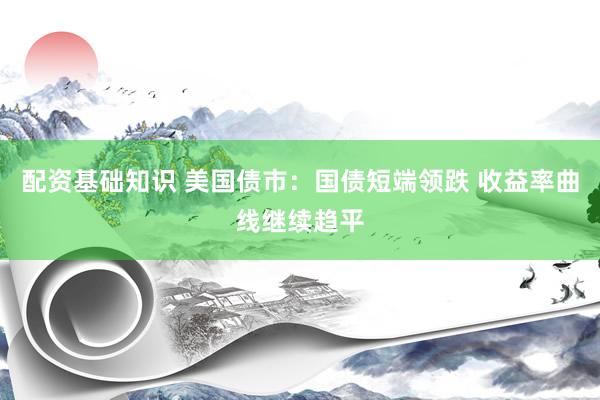 配资基础知识 美国债市：国债短端领跌 收益率曲线继续趋平