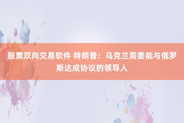 股票双向交易软件 特朗普：乌克兰需要能与俄罗斯达成协议的领导人