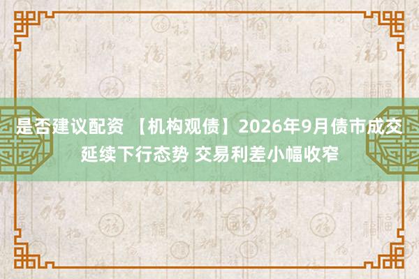 是否建议配资 【机构观债】2026年9月债市成交延续下行态势 交易利差小幅收窄
