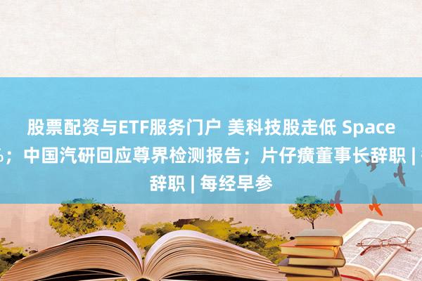 股票配资与ETF服务门户 美科技股走低 SpaceX跌超4%；中国汽研回应尊界检测报告；片仔癀董事长辞职 | 每经早参