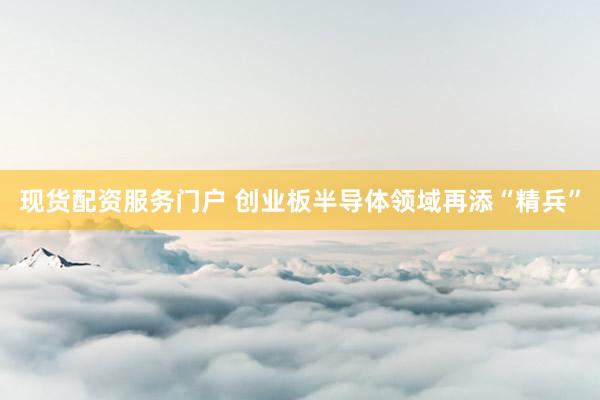 现货配资服务门户 创业板半导体领域再添“精兵”