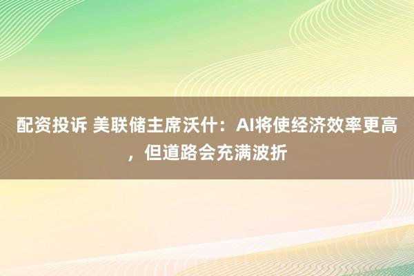 配资投诉 美联储主席沃什：AI将使经济效率更高，但道路会充满波折