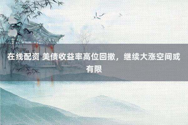 在线配资 美债收益率高位回撤，继续大涨空间或有限