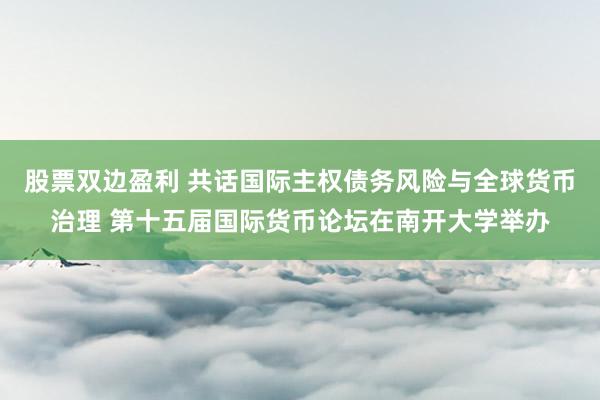 股票双边盈利 共话国际主权债务风险与全球货币治理 第十五届国际货币论坛在南开大学举办