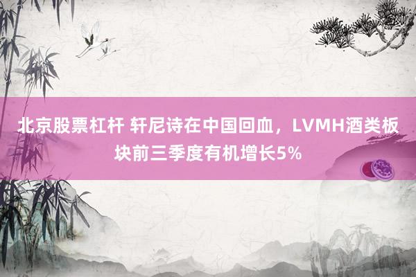 北京股票杠杆 轩尼诗在中国回血，LVMH酒类板块前三季度有机增长5%