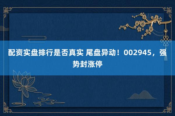 配资实盘排行是否真实 尾盘异动！002945，强势封涨停