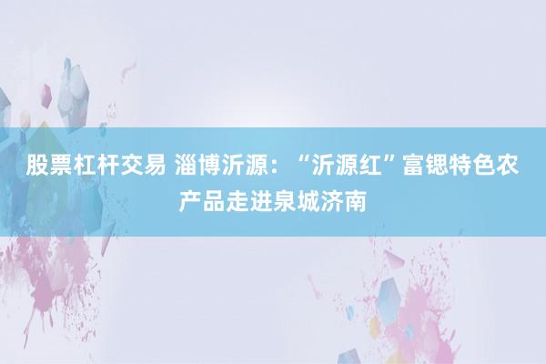 股票杠杆交易 淄博沂源：“沂源红”富锶特色农产品走进泉城济南