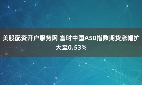 美股配资开户服务网 富时中国A50指数期货涨幅扩大至0.53%
